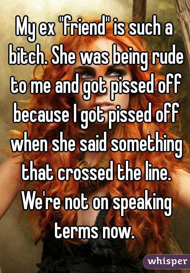 My ex "friend" is such a bitch. She was being rude to me and got pissed off because I got pissed off when she said something that crossed the line. We're not on speaking terms now. 