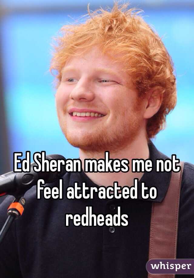 Ed Sheran makes me not feel attracted to redheads 