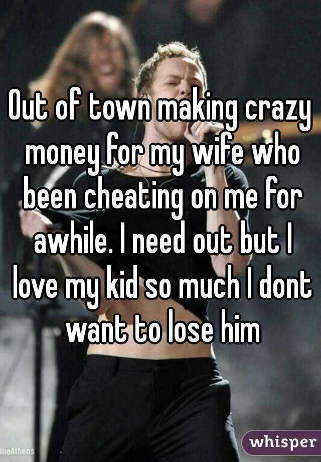 Out of town making crazy money for my wife who been cheating on me for awhile. I need out but I love my kid so much I dont want to lose him