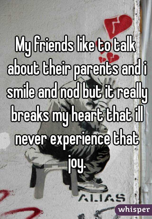 My friends like to talk about their parents and i smile and nod but it really breaks my heart that ill never experience that joy.