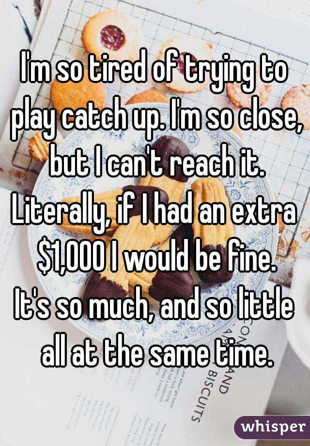 I'm so tired of trying to play catch up. I'm so close, but I can't reach it.
Literally, if I had an extra $1,000 I would be fine.
It's so much, and so little all at the same time.