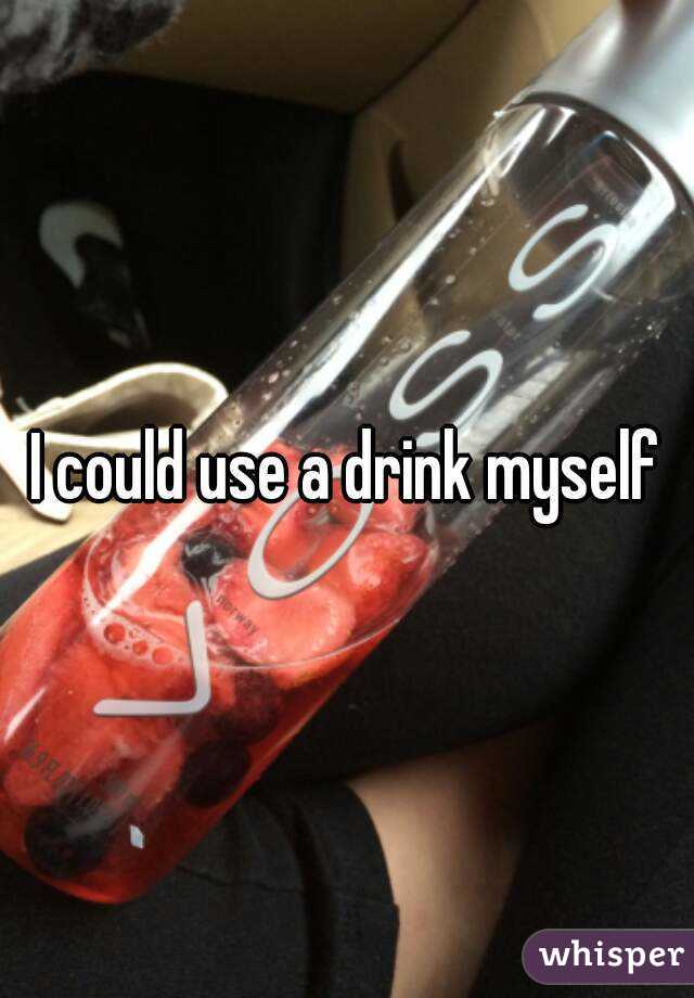 I could use a drink myself
