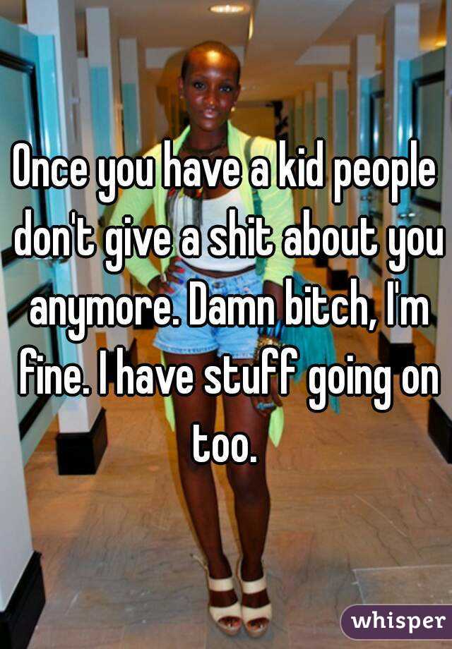 Once you have a kid people don't give a shit about you anymore. Damn bitch, I'm fine. I have stuff going on too. 