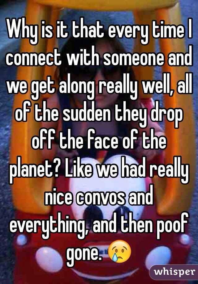 Why is it that every time I connect with someone and we get along really well, all of the sudden they drop off the face of the planet? Like we had really nice convos and everything, and then poof gone. 😢