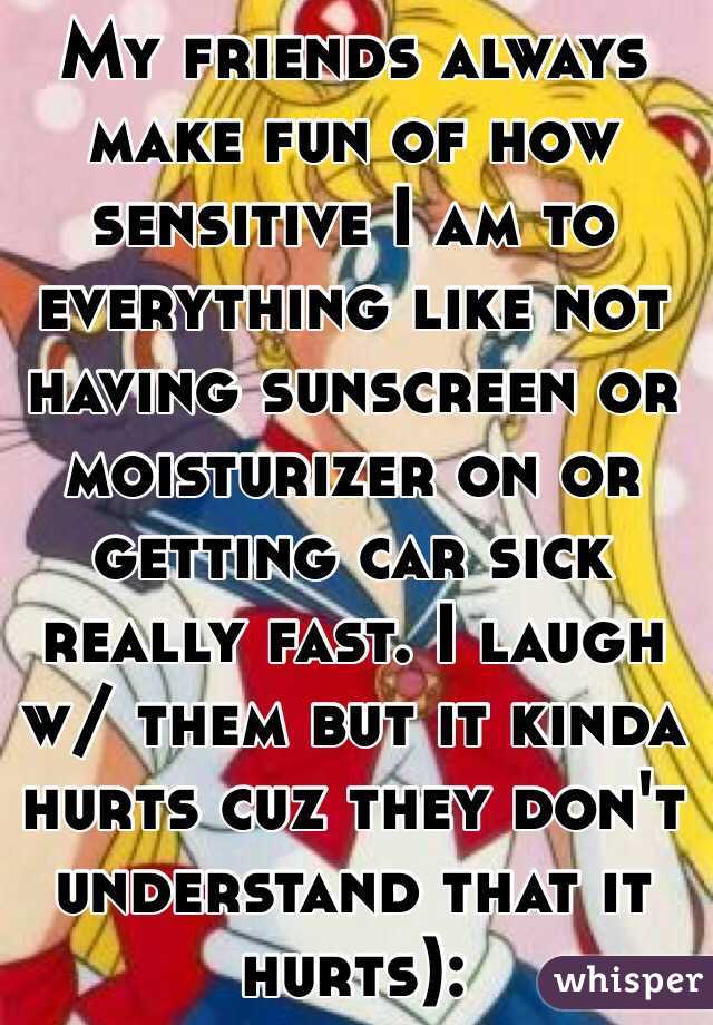 My friends always make fun of how sensitive I am to everything like not having sunscreen or moisturizer on or getting car sick really fast. I laugh w/ them but it kinda hurts cuz they don't understand that it hurts):