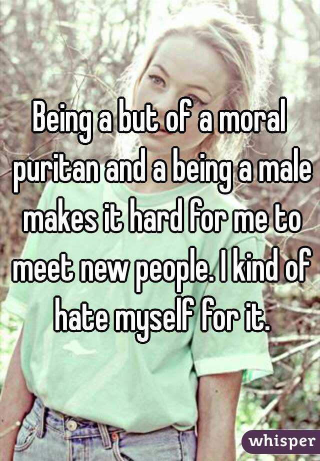 Being a but of a moral puritan and a being a male makes it hard for me to meet new people. I kind of hate myself for it.