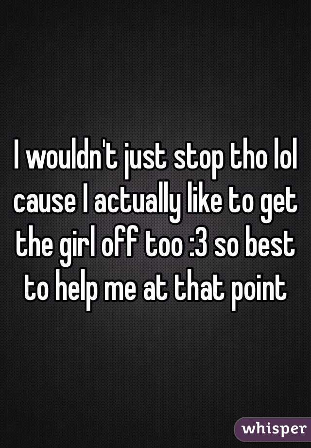 I wouldn't just stop tho lol cause I actually like to get the girl off too :3 so best to help me at that point 