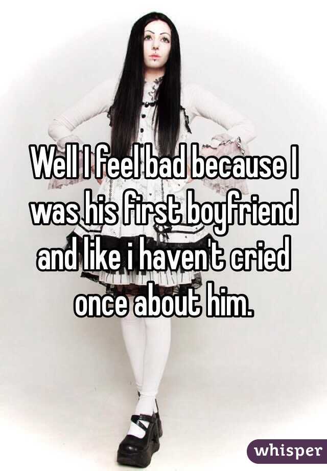 Well I feel bad because I was his first boyfriend and like i haven't cried once about him.