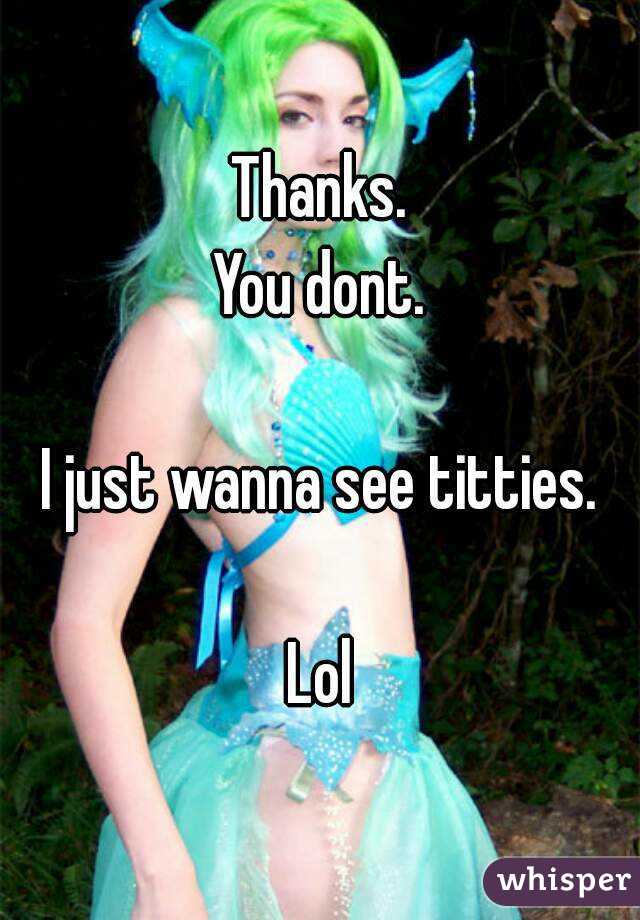 Thanks.
You dont.

I just wanna see titties.

Lol