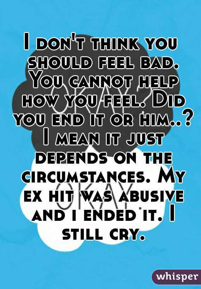 I don't think you should feel bad. You cannot help how you feel. Did you end it or him..? I mean it just depends on the circumstances. My ex hit was abusive and i ended it. I still cry.