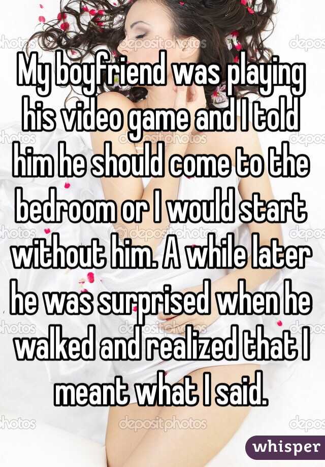My boyfriend was playing his video game and I told him he should come to the bedroom or I would start without him. A while later he was surprised when he walked and realized that I meant what I said.