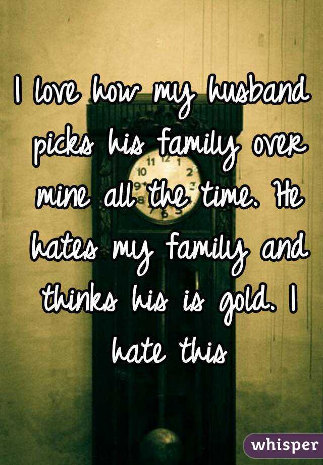 I love how my husband picks his family over mine all the time. He hates my family and thinks his is gold. I hate this