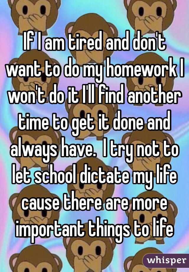 If I am tired and don't want to do my homework I won't do it I'll find another time to get it done and always have.  I try not to let school dictate my life cause there are more important things to life 