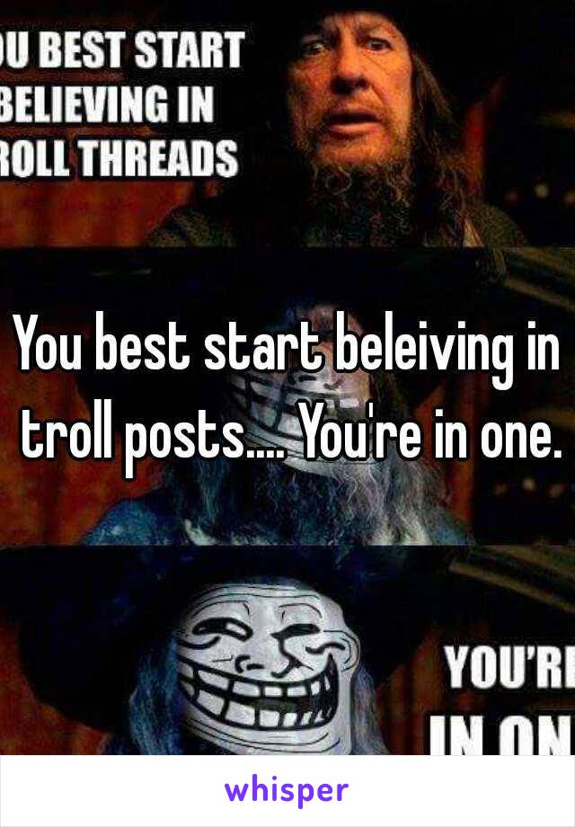 You best start beleiving in troll posts.... You're in one.