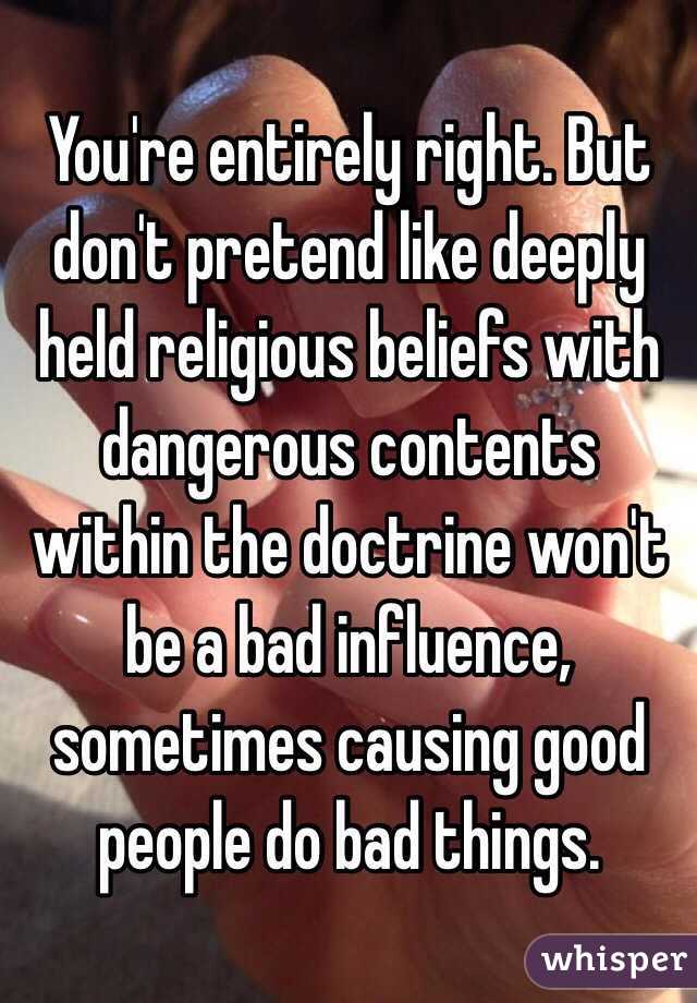 You're entirely right. But don't pretend like deeply held religious beliefs with dangerous contents within the doctrine won't be a bad influence, sometimes causing good people do bad things. 