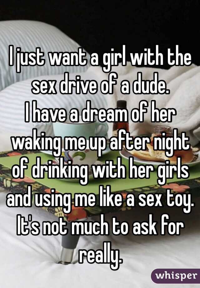 I just want a girl with the sex drive of a dude. 
I have a dream of her waking me up after night of drinking with her girls and using me like a sex toy. 
It's not much to ask for really. 