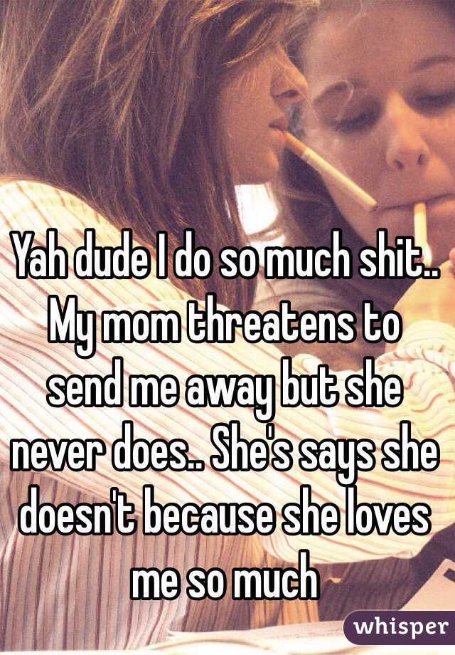 Yah dude I do so much shit.. My mom threatens to send me away but she never does.. She's says she doesn't because she loves me so much 