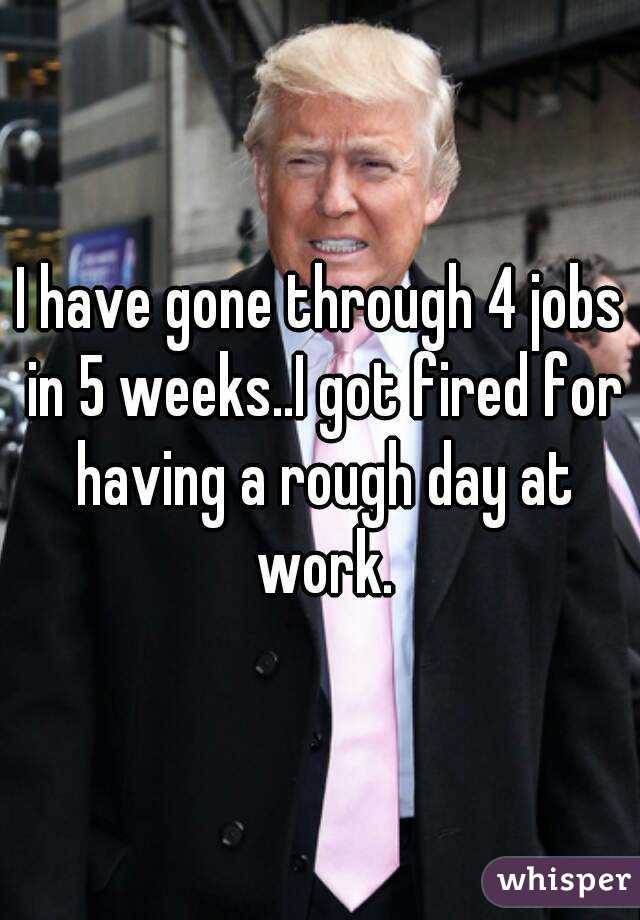 I have gone through 4 jobs in 5 weeks..I got fired for having a rough day at work.