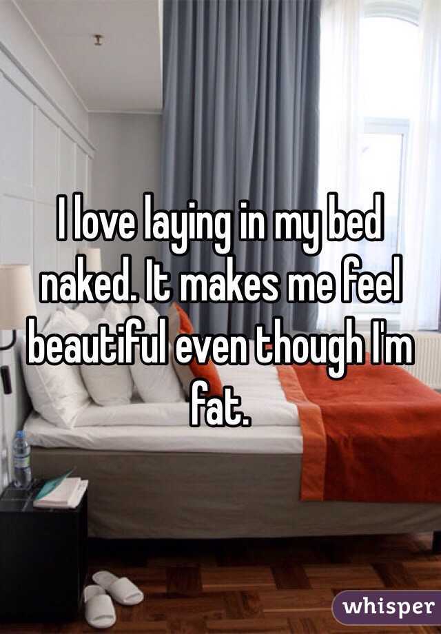 I love laying in my bed naked. It makes me feel beautiful even though I'm fat. 