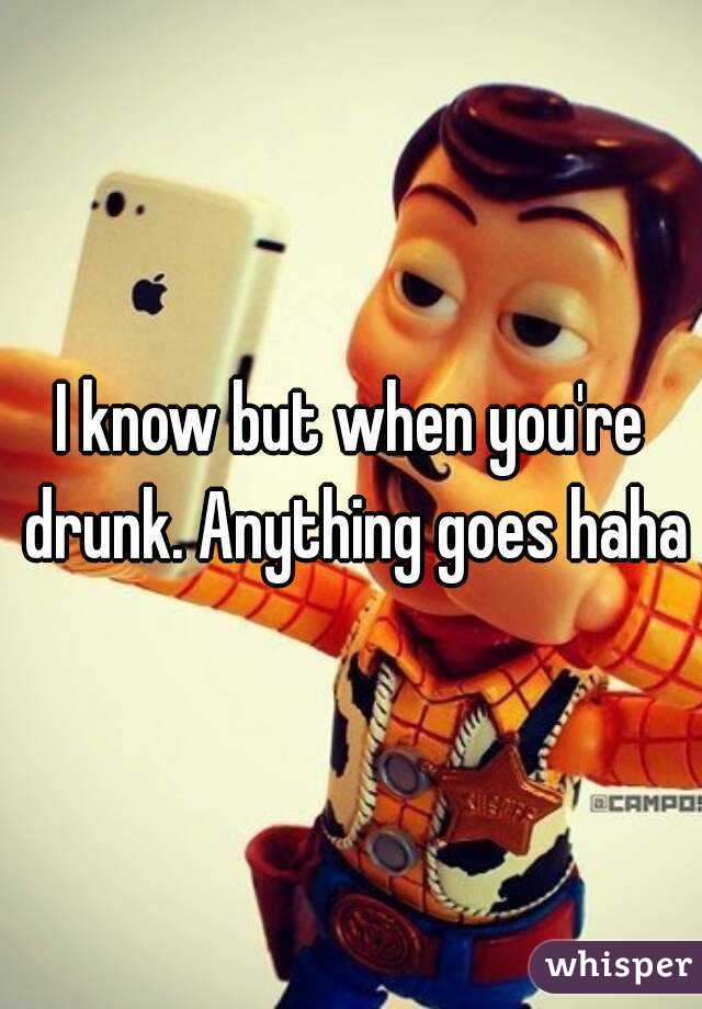 I know but when you're drunk. Anything goes haha