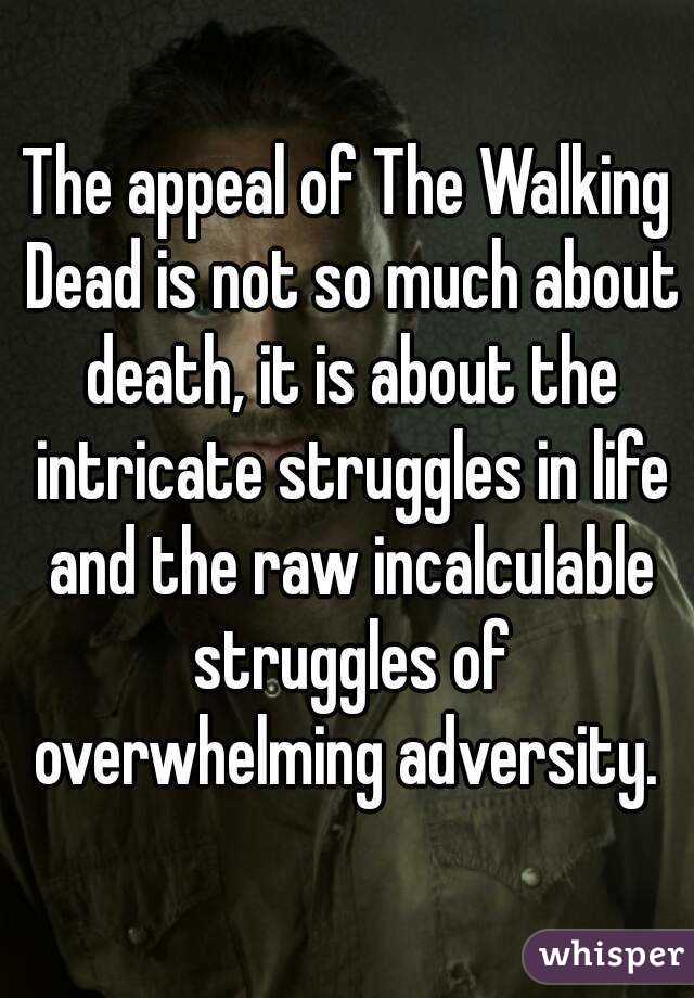 The appeal of The Walking Dead is not so much about death, it is about the intricate struggles in life and the raw incalculable struggles of overwhelming adversity. 