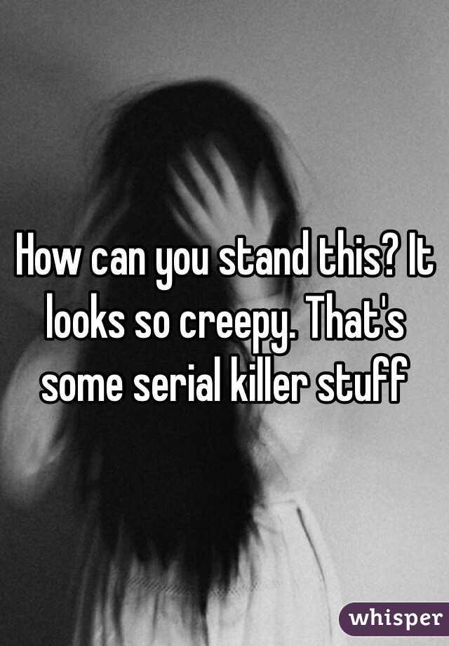 How can you stand this? It looks so creepy. That's some serial killer stuff