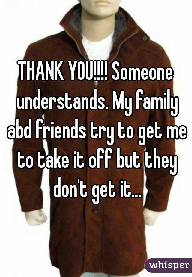 THANK YOU!!!! Someone understands. My family abd friends try to get me to take it off but they don't get it...