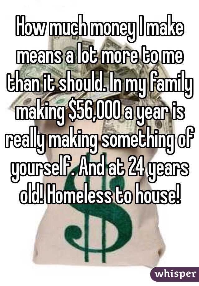 How much money I make means a lot more to me than it should. In my family making $56,000 a year is really making something of yourself. And at 24 years old! Homeless to house!