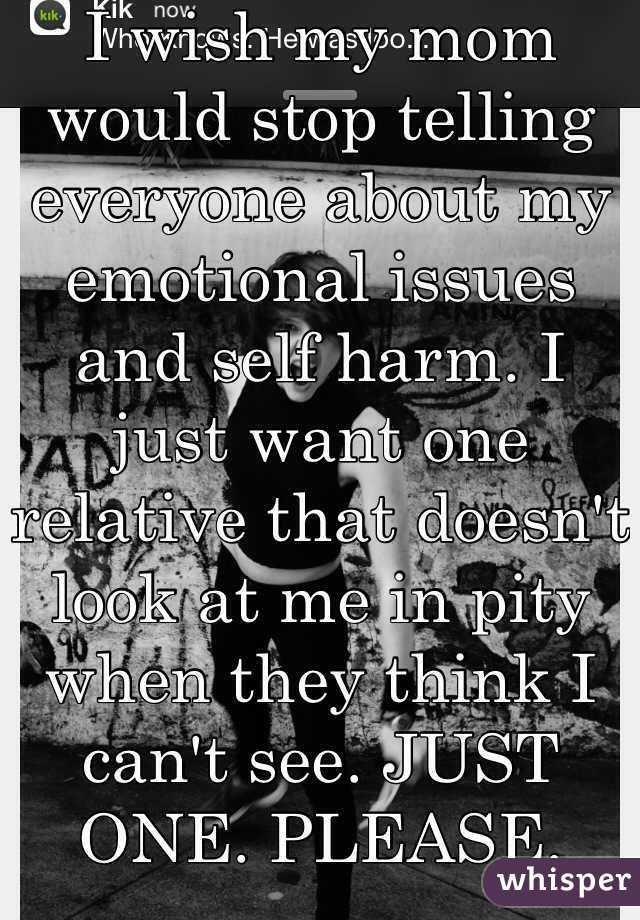 I wish my mom would stop telling everyone about my emotional issues and self harm. I just want one relative that doesn't look at me in pity when they think I can't see. JUST ONE. PLEASE.