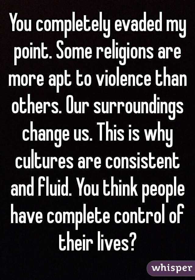 You completely evaded my point. Some religions are more apt to violence than others. Our surroundings change us. This is why cultures are consistent and fluid. You think people have complete control of their lives? 