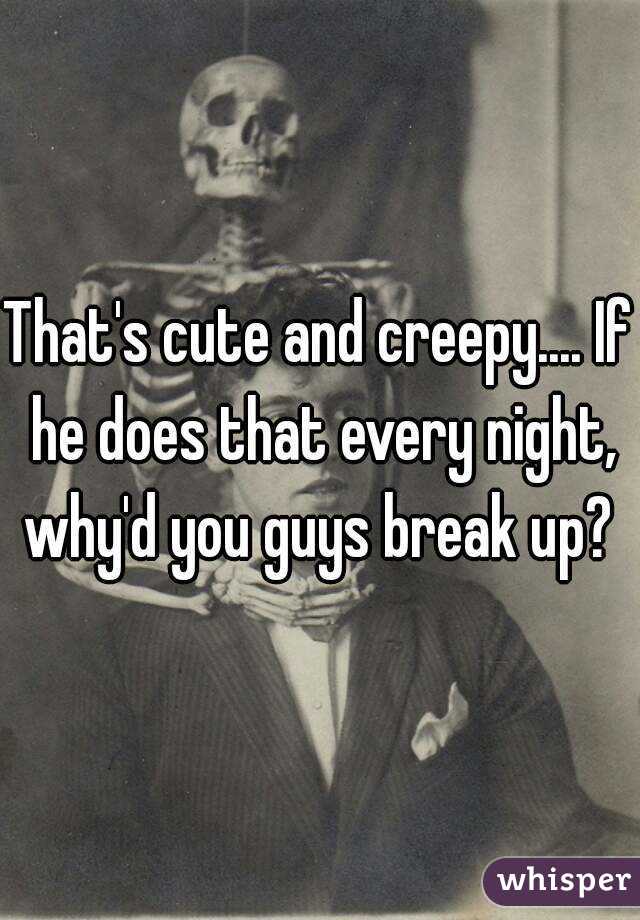 That's cute and creepy.... If he does that every night, why'd you guys break up? 