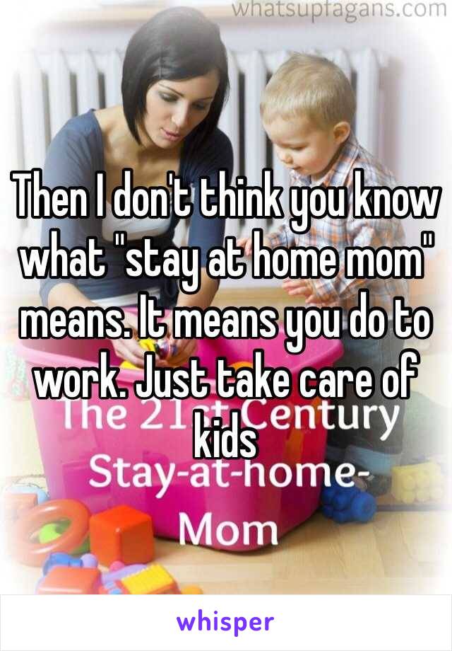 Then I don't think you know what "stay at home mom" means. It means you do to work. Just take care of kids