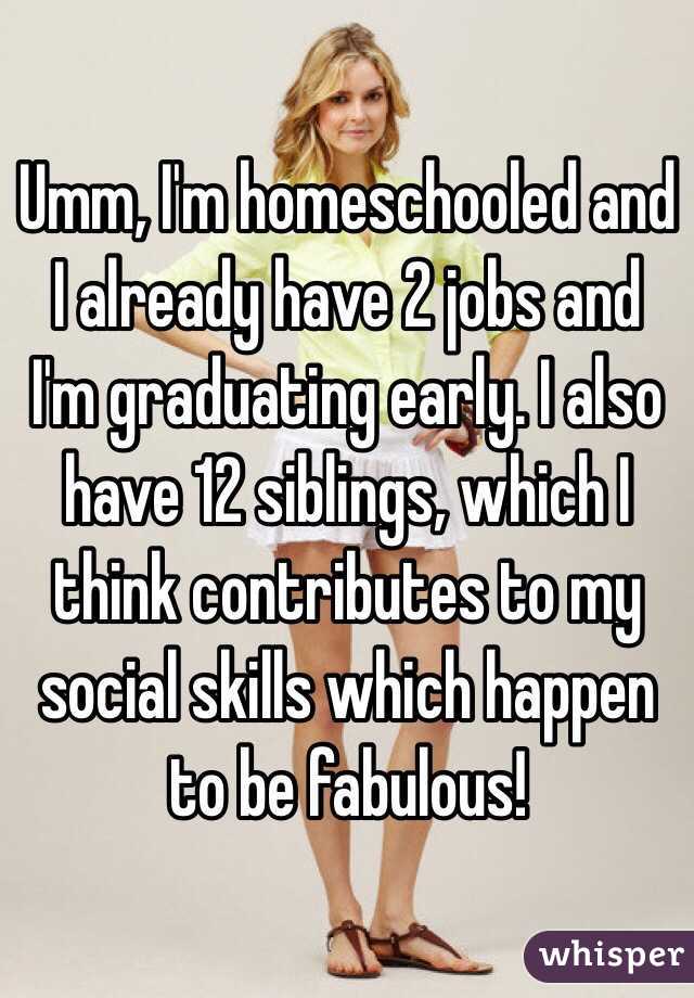Umm, I'm homeschooled and I already have 2 jobs and I'm graduating early. I also have 12 siblings, which I think contributes to my social skills which happen to be fabulous!