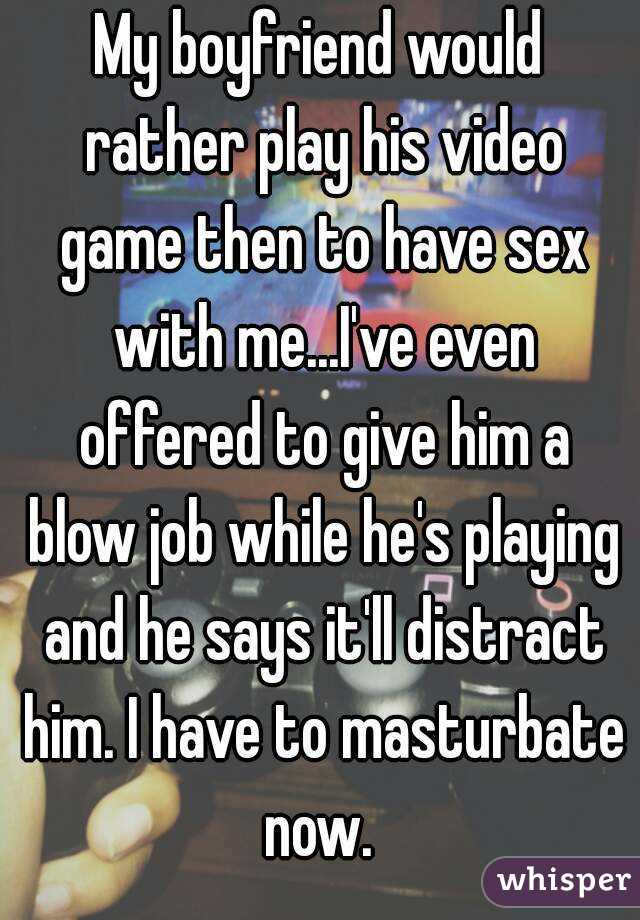 My boyfriend would rather play his video game then to have sex with me...I've even offered to give him a blow job while he's playing and he says it'll distract him. I have to masturbate now. 