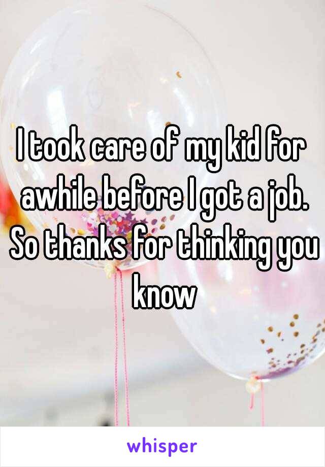 I took care of my kid for awhile before I got a job. So thanks for thinking you know