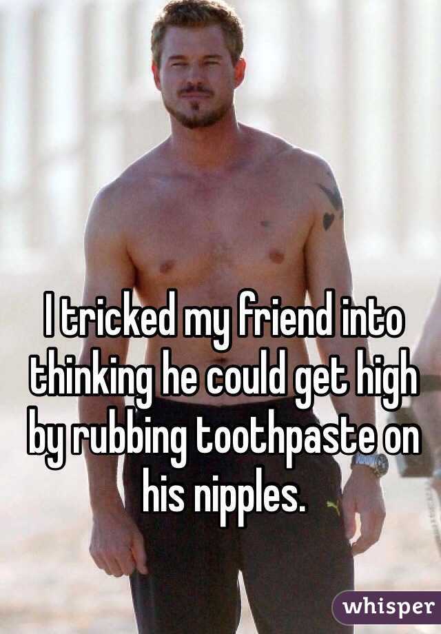 I tricked my friend into thinking he could get high by rubbing toothpaste on his nipples.