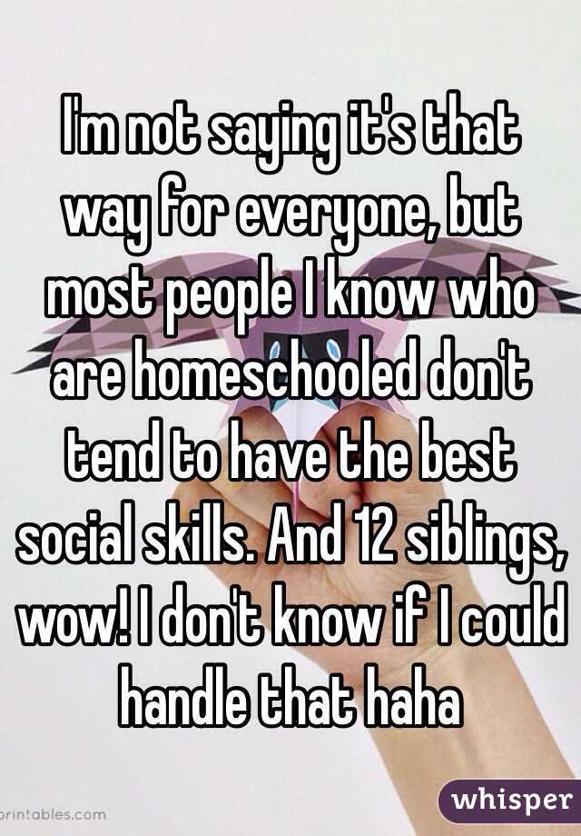 I'm not saying it's that way for everyone, but most people I know who are homeschooled don't tend to have the best social skills. And 12 siblings, wow! I don't know if I could handle that haha