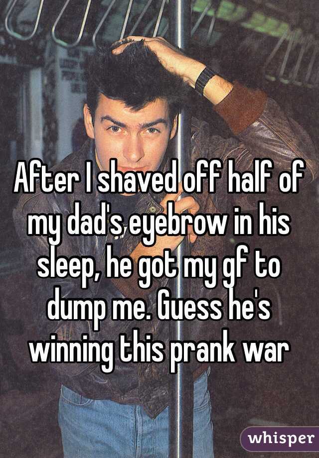 After I shaved off half of my dad's eyebrow in his sleep, he got my gf to dump me. Guess he's winning this prank war