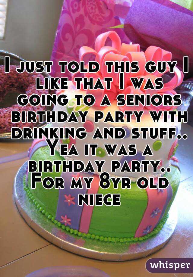 I just told this guy I like that I was going to a seniors birthday party with drinking and stuff.. Yea it was a birthday party.. For my 8yr old niece
