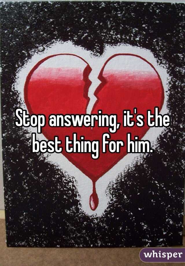 Stop answering, it's the best thing for him.