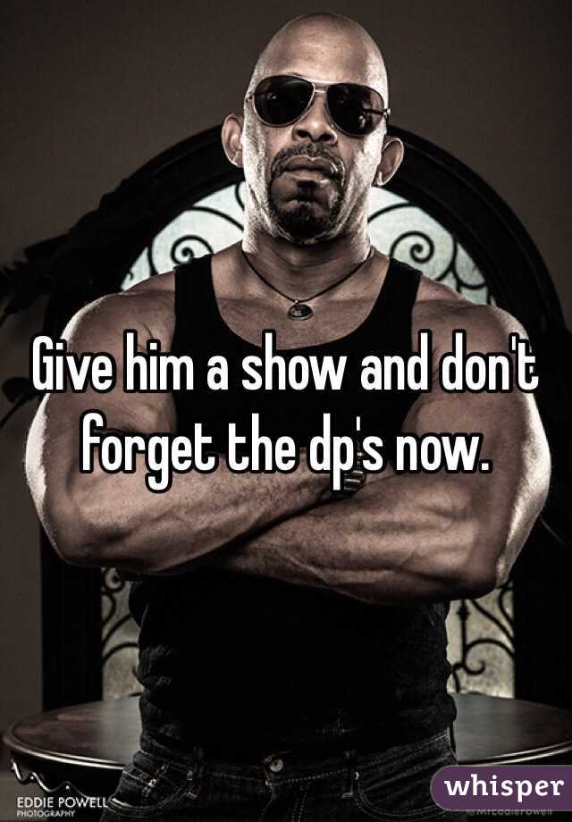 Give him a show and don't forget the dp's now. 