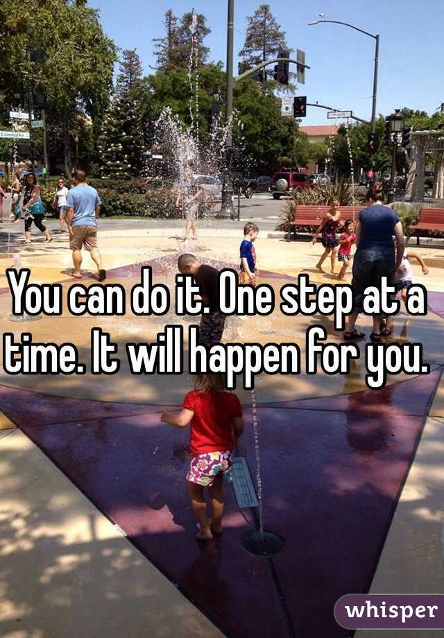 You can do it. One step at a time. It will happen for you. 