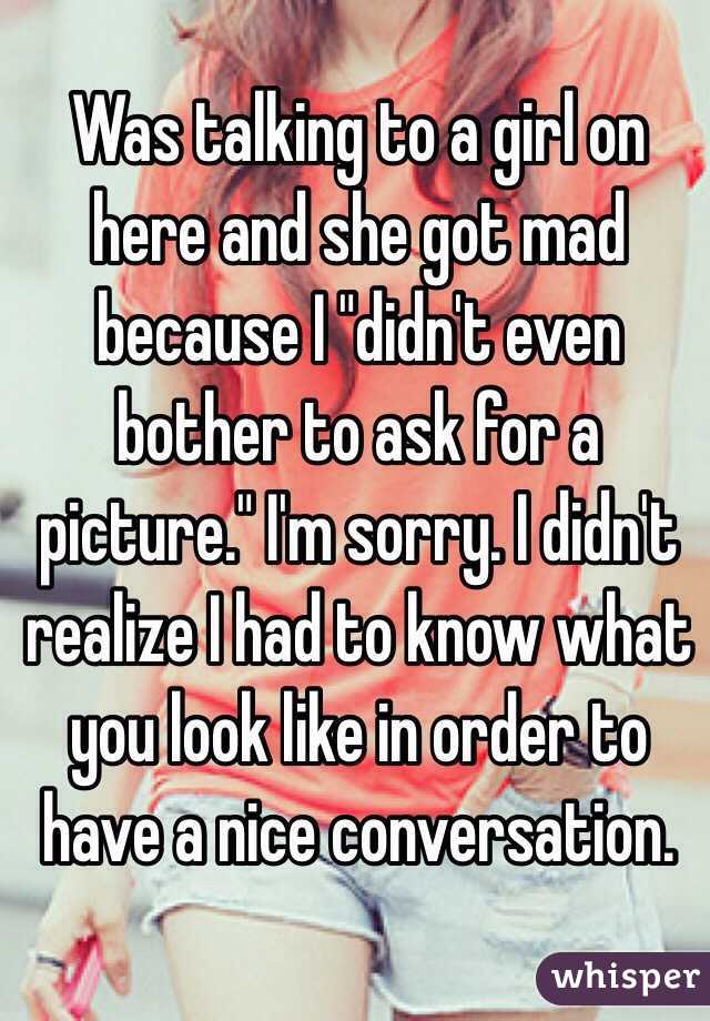 Was talking to a girl on here and she got mad because I "didn't even bother to ask for a picture." I'm sorry. I didn't realize I had to know what you look like in order to have a nice conversation.