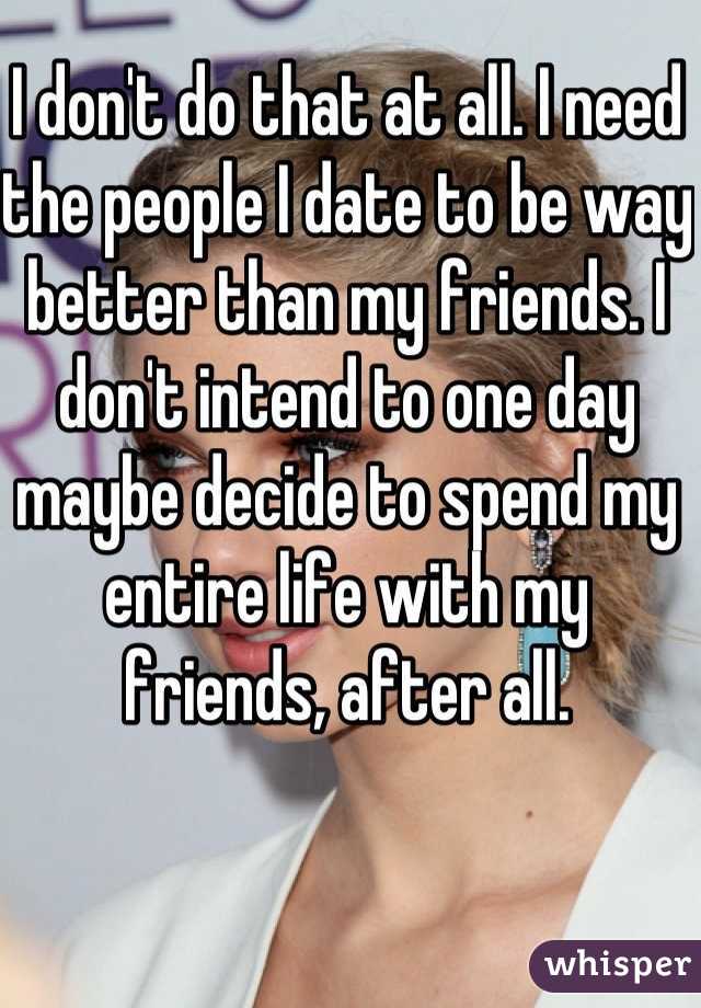 I don't do that at all. I need the people I date to be way better than my friends. I don't intend to one day maybe decide to spend my entire life with my friends, after all.