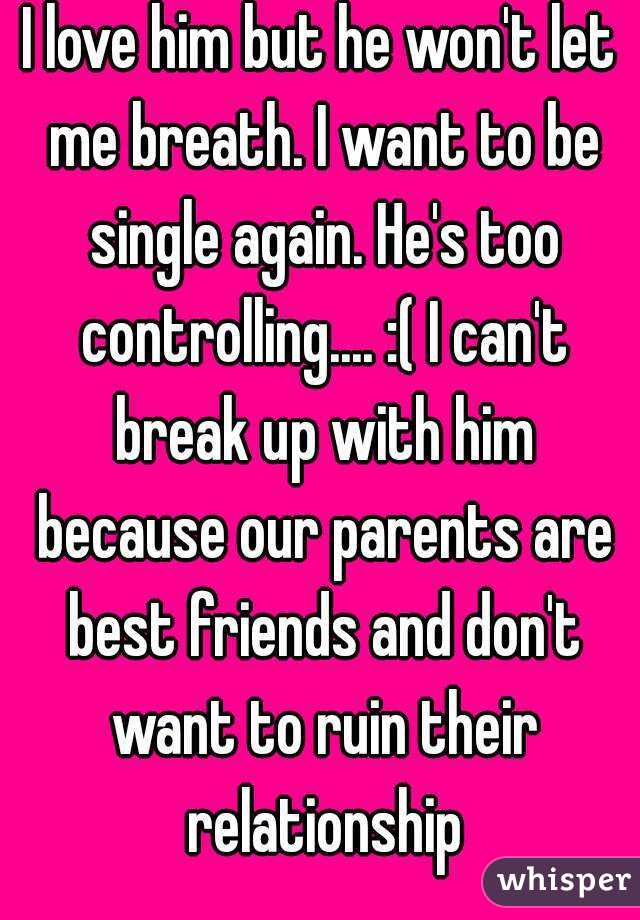 I love him but he won't let me breath. I want to be single again. He's too controlling.... :( I can't break up with him because our parents are best friends and don't want to ruin their relationship