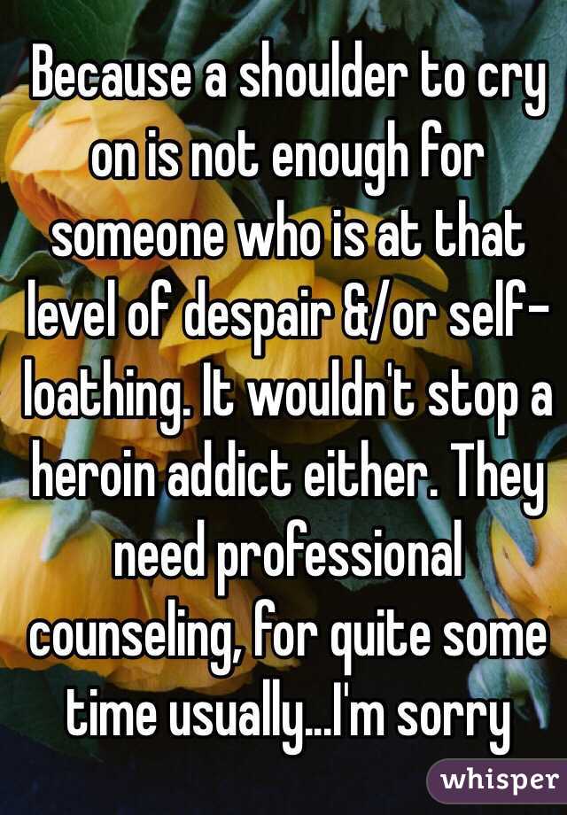 Because a shoulder to cry on is not enough for someone who is at that level of despair &/or self-loathing. It wouldn't stop a heroin addict either. They need professional counseling, for quite some time usually...I'm sorry
