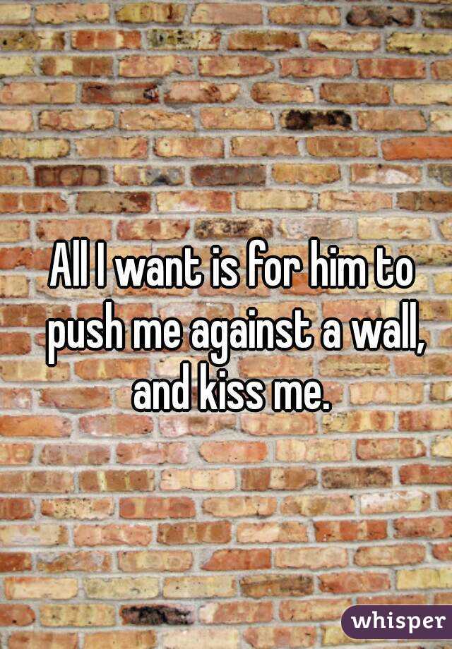 All I want is for him to push me against a wall, and kiss me. 