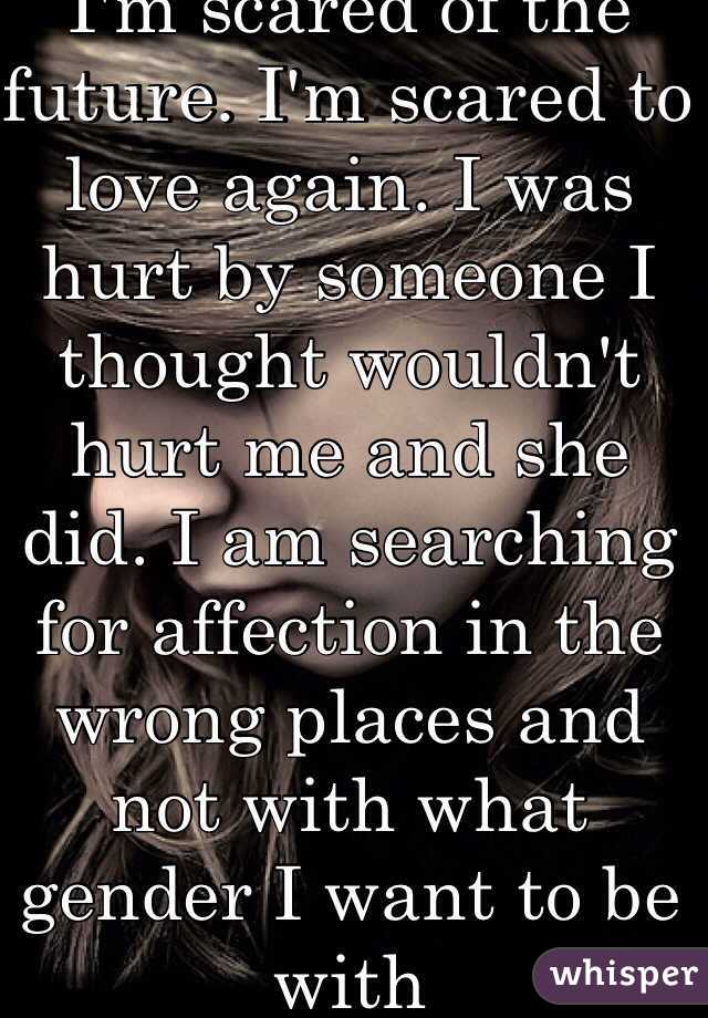 I'm scared of the future. I'm scared to love again. I was hurt by someone I thought wouldn't hurt me and she did. I am searching for affection in the wrong places and not with what gender I want to be with