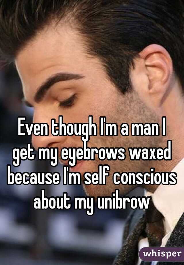 Even though I'm a man I 
get my eyebrows waxed because I'm self conscious about my unibrow