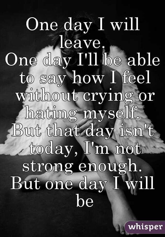One day I will leave. 
One day I'll be able to say how I feel without crying or hating myself. 
But that day isn't today, I'm not strong enough. 
But one day I will be